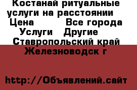 Костанай-ритуальные услуги на расстоянии. › Цена ­ 100 - Все города Услуги » Другие   . Ставропольский край,Железноводск г.